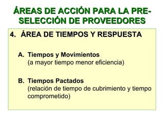 ÁREAS DE ACCIÓN PARA LA PRE-ÁREAS DE ACCIÓN PARA LA PRE-
SELECCIÓN DE PROVEEDORESSELECCIÓN DE PROVEEDORES
4.4. ÁREA DE TIEMPOS Y RESPUESTAÁREA DE TIEMPOS Y RESPUESTA
A. Tiempos y Movimientos
(a mayor tiempo menor eficiencia)
B. Tiempos Pactados
(relación de tiempo de cubrimiento y tiempo
comprometido)
 