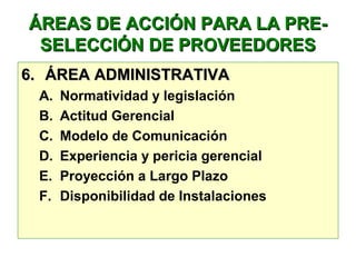 ÁREAS DE ACCIÓN PARA LA PRE-ÁREAS DE ACCIÓN PARA LA PRE-
SELECCIÓN DE PROVEEDORESSELECCIÓN DE PROVEEDORES
6.6. ÁREA ADMINISTRATIVAÁREA ADMINISTRATIVA
A. Normatividad y legislación
B. Actitud Gerencial
C. Modelo de Comunicación
D. Experiencia y pericia gerencial
E. Proyección a Largo Plazo
F. Disponibilidad de Instalaciones
 