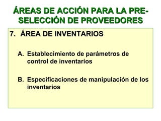 ÁREAS DE ACCIÓN PARA LA PRE-ÁREAS DE ACCIÓN PARA LA PRE-
SELECCIÓN DE PROVEEDORESSELECCIÓN DE PROVEEDORES
7.7. ÁREA DE INVENTARIOSÁREA DE INVENTARIOS
A. Establecimiento de parámetros de
control de inventarios
B. Especificaciones de manipulación de los
inventarios
 