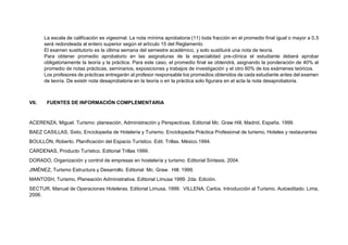 La escala de calificación es vigesimal. La nota mínima aprobatoria (11) toda fracción en el promedio final igual o mayor a 0,5
será redondeada al entero superior según el artículo 15 del Reglamento.
El examen sustitutorio es la última semana del semestre académico, y solo sustituirá una nota de teoría.
Para obtener promedio aprobatorio en las asignaturas de la especialidad pre-clínica el estudiante deberá aprobar
obligatoriamente la teoría y la práctica. Para este caso, el promedio final se obtendrá, asignando la ponderación de 40% al
promedio de notas prácticas, seminarios, exposiciones y trabajos de investigación y el otro 60% de los exámenes teóricos.
Los profesores de prácticas entregarán al profesor responsable los promedios obtenidos de cada estudiante antes del examen
de teoría. De existir nota desaprobatoria en la teoría o en la práctica solo figurara en el acta la nota desaprobatoria.
VII. FUENTES DE INFORMACIÓN COMPLEMENTARIA
ACERENZA, Miguel. Turismo: planeación, Administración y Perspectivas. Editorial Mc. Graw Hill, Madrid, España. 1999.
BAEZ CASILLAS, Sixto, Enciclopedia de Hotelería y Turismo. Enciclopedia Práctica Profesional de turismo, Hoteles y restaurantes
BOULLÓN, Roberto. Planificación del Espacio Turístico. Edit. Trillas. México.1994.
CÁRDENAS, Producto Turístico. Editorial Trillas 1999.
DORADO, Organización y control de empresas en hostelería y turismo. Editorial Síntesis, 2004.
JIMÉNEZ, Turismo Estructura y Desarrollo. Editorial Mc. Graw. Hill. 1999.
MANTOSH, Turismo, Planeación Administrativa. Editorial Limusa 1999. 2da. Edición.
SECTUR, Manual de Operaciones Hoteleras. Editorial Limusa. 1999. VILLENA, Carlos. Introducción al Turismo. Autoeditado. Lima,
2006.
 