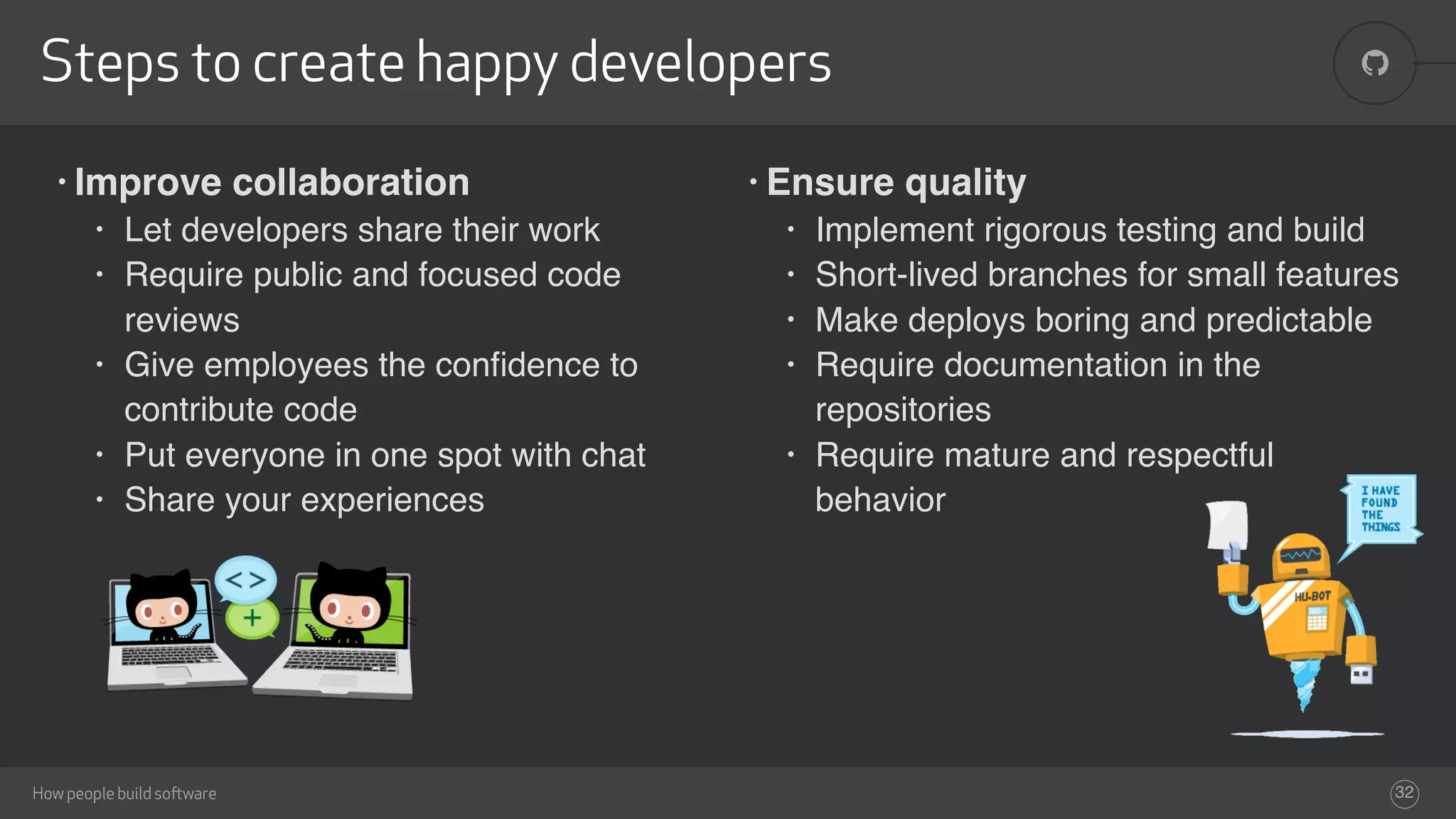 !
How people build software
Steps to create happy developers
32
• Ensure quality
• Implement rigorous testing and build
• Short-lived branches for small features
• Make deploys boring and predictable
• Require documentation in the
repositories
• Require mature and respectful
behavior
• Improve collaboration
• Let developers share their work
• Require public and focused code
reviews
• Give employees the conﬁdence to
contribute code
• Put everyone in one spot with chat
• Share your experiences
 