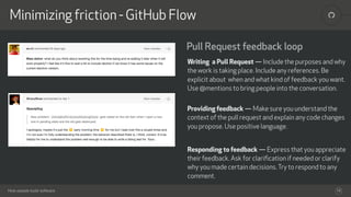 How people build software
!Minimizing friction - GitHub Flow
16
Pull Request feedback loop
Writing a Pull Request — Include the purposes and why
the work is taking place. Include any references. Be
explicit about when and what kind of feedback you want.
Use @mentions to bring people into the conversation. 
Providing feedback — Make sure you understand the
context of the pull request and explain any code changes
you propose. Use positive language.
Responding to feedback — Express that you appreciate
their feedback. Ask for clariﬁcation if needed or clarify
why you made certain decisions.Try to respond to any
comment.
 