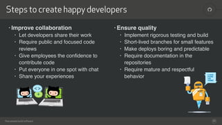 !
How people build software
Steps to create happy developers
32
• Ensure quality
• Implement rigorous testing and build
• Short-lived branches for small features
• Make deploys boring and predictable
• Require documentation in the
repositories
• Require mature and respectful
behavior
• Improve collaboration
• Let developers share their work
• Require public and focused code
reviews
• Give employees the conﬁdence to
contribute code
• Put everyone in one spot with chat
• Share your experiences
 
