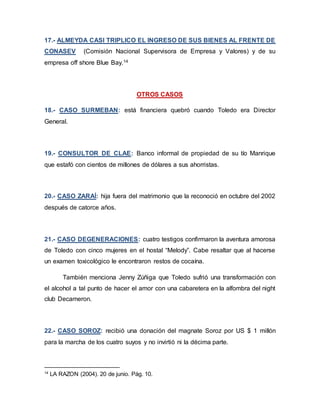 17.- ALMEYDA CASI TRIPLICO EL INGRESO DE SUS BIENES AL FRENTE DE
CONASEV (Comisión Nacional Supervisora de Empresa y Valores) y de su
empresa off shore Blue Bay.14
OTROS CASOS
18.- CASO SURMEBAN: está financiera quebró cuando Toledo era Director
General.
19.- CONSULTOR DE CLAE: Banco informal de propiedad de su tío Manrique
que estafó con cientos de millones de dólares a sus ahorristas.
20.- CASO ZARAÍ: hija fuera del matrimonio que la reconoció en octubre del 2002
después de catorce años.
21.- CASO DEGENERACIONES: cuatro testigos confirmaron la aventura amorosa
de Toledo con cinco mujeres en el hostal “Melody”. Cabe resaltar que al hacerse
un examen toxicológico le encontraron restos de cocaína.
También menciona Jenny Zúñiga que Toledo sufrió una transformación con
el alcohol a tal punto de hacer el amor con una cabaretera en la alfombra del night
club Decameron.
22.- CASO SOROZ: recibió una donación del magnate Soroz por US $ 1 millón
para la marcha de los cuatro suyos y no invirtió ni la décima parte.
14
LA RAZON (2004). 20 de junio. Pág. 10.
 