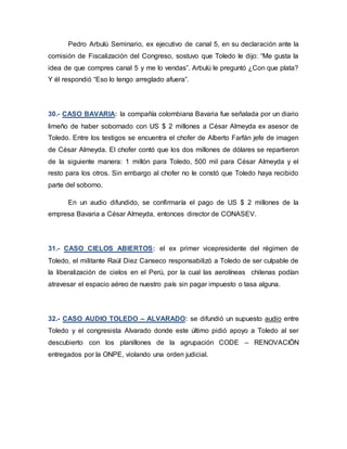 Pedro Arbulú Seminario, ex ejecutivo de canal 5, en su declaración ante la
comisión de Fiscalización del Congreso, sostuvo que Toledo le dijo: “Me gusta la
idea de que compres canal 5 y me lo vendas”. Arbulú le preguntó ¿Con que plata?
Y él respondió “Eso lo tengo arreglado afuera”.
30.- CASO BAVARIA: la compañía colombiana Bavaria fue señalada por un diario
limeño de haber sobornado con US $ 2 millones a César Almeyda ex asesor de
Toledo. Entre los testigos se encuentra el chofer de Alberto Farfán jefe de imagen
de César Almeyda. El chofer contó que los dos millones de dólares se repartieron
de la siguiente manera: 1 millón para Toledo, 500 mil para César Almeyda y el
resto para los otros. Sin embargo al chofer no le constó que Toledo haya recibido
parte del soborno.
En un audio difundido, se confirmaría el pago de US $ 2 millones de la
empresa Bavaria a César Almeyda, entonces director de CONASEV.
31.- CASO CIELOS ABIERTOS: el ex primer vicepresidente del régimen de
Toledo, el militante Raúl Diez Canseco responsabilizó a Toledo de ser culpable de
la liberalización de cielos en el Perú, por la cual las aerolíneas chilenas podían
atravesar el espacio aéreo de nuestro país sin pagar impuesto o tasa alguna.
32.- CASO AUDIO TOLEDO – ALVARADO: se difundió un supuesto audio entre
Toledo y el congresista Alvarado donde este último pidió apoyo a Toledo al ser
descubierto con los planillones de la agrupación CODE – RENOVACIÖN
entregados por la ONPE, violando una orden judicial.
 
