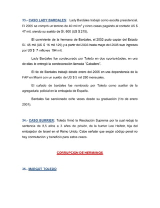33.- CASO LADY BARDALES: Lady Bardales trabajó como escolta presidencial.
El 2005 se compró un terreno de 40 mil m2 y cinco casas pagando al contado US $
47 mil, siendo su sueldo de S/. 600 (US $ 215).
El conviviente de la hermana de Bardales, el 2002 pudo captar del Estado
S/. 45 mil (US $ 16 mil 129) y a partir del 2003 hasta mayo del 2005 tuvo ingresos
por US $ 7 millones 194 mil.
Lady Bardales fue condecorado por Toledo en dos oportunidades, en una
de ellas le entregó la condecoración llamada “Caballero”.
El tío de Bardales trabajó desde enero del 2005 en una dependencia de la
FAP en Miami con un sueldo de US $ 5 mil 280 mensuales.
El cuñado de bardales fue nombrado por Toledo como auxiliar de la
agregaduría policial en la embajada de España.
Bardales fue sancionado ocho veces desde su graduación (1ro de enero
2001).
34.- CASO BURRIER: Toledo firmó la Resolución Suprema por la cual redujo la
sentencia de 8,5 años a 3 años de prisión, de la burrier Lee Heifetz, hija del
embajador de Israel en el Reino Unido. Cabe señalar que según código penal no
hay conmutación y beneficio para estos casos.
CORRUPCION DE HERMANOS
35.- MARGOT TOLEDO
 