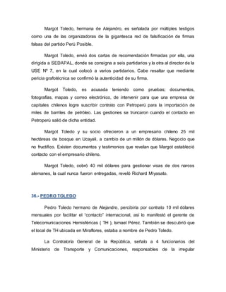 Margot Toledo, hermana de Alejandro, es señalada por múltiples testigos
como una de las organizadoras de la gigantesca red de falsificación de firmas
falsas del partido Perú Posible.
Margot Toledo, envió dos cartas de recomendación firmadas por ella, una
dirigida a SEDAPAL, donde se consigna a seis partidarios y la otra al director de la
USE Nº 7, en la cual colocó a varios partidarios. Cabe resaltar que mediante
pericia grafotécnica se confirmó la autenticidad de su firma.
Margot Toledo, es acusada teniendo como pruebas; documentos,
fotografías, mapas y correo electrónico, de intervenir para que una empresa de
capitales chilenos logre suscribir contrato con Petroperú para la importación de
miles de barriles de petróleo. Las gestiones se truncaron cuando el contacto en
Petroperú salió de dicha entidad.
Margot Toledo y su socio ofrecieron a un empresario chileno 25 mil
hectáreas de bosque en Ucayali, a cambio de un millón de dólares. Negocio que
no fructifico. Existen documentos y testimonios que revelan que Margot estableció
contacto con el empresario chileno.
Margot Toledo, cobró 40 mil dólares para gestionar visas de dos narcos
alemanes, la cual nunca fueron entregadas, reveló Richard Miyasato.
36.- PEDRO TOLEDO
Pedro Toledo hermano de Alejandro, percibiría por contrato 10 mil dólares
mensuales por facilitar el “contacto” internacional, así lo manifestó el gerente de
Telecomunicaciones Hemisféricas ( TH ), Ismael Pérez. También se descubrió que
el local de TH ubicada en Miraflores, estaba a nombre de Pedro Toledo.
La Contraloría General de la República, señalo a 4 funcionarios del
Ministerio de Transporte y Comunicaciones, responsables de la irregular
 