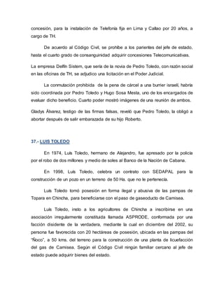 concesión, para la instalación de Telefonía fija en Lima y Callao por 20 años, a
cargo de TH.
De acuerdo al Código Civil, se prohíbe a los parientes del jefe de estado,
hasta el cuarto grado de consanguinidad adquirir concesiones Telecomunicativas.
La empresa Delfín Sistem, que sería de la novia de Pedro Toledo, con razón social
en las oficinas de TH, se adjudico una licitación en el Poder Judicial.
La conmutación prohibida de la pena de cárcel a una burrier israelí, habría
sido coordinada por Pedro Toledo y Hugo Sosa Mesta, uno de los encargados de
evaluar dicho beneficio. Cuarto poder mostró imágenes de una reunión de ambos.
Gladys Álvarez, testigo de las firmas falsas, reveló que Pedro Toledo, la obligó a
abortar después de salir embarazada de su hijo Roberto.
37.- LUIS TOLEDO
En 1974, Luís Toledo, hermano de Alejandro, fue apresado por la policía
por el robo de dos millones y medio de soles al Banco de la Nación de Cabana.
En 1998, Luís Toledo, celebra un contrato con SEDAPAL para la
construcción de un pozo en un terreno de 50 Ha. que no le pertenecía.
Luís Toledo tomó posesión en forma ilegal y abusiva de las pampas de
Topara en Chincha, para beneficiarse con el paso de gaseoducto de Camisea.
Luís Toledo, insto a los agricultores de Chincha a inscribirse en una
asociación irregularmente constituida llamada ASPRODE, conformada por una
facción disidente de la verdadera, mediante la cual en diciembre del 2002, su
persona fue favorecida con 20 hectáreas de posesión, ubicada en las pampas del
“Ñoco”, a 50 kms. del terreno para la construcción de una planta de licuefacción
del gas de Camisea. Según el Código Civil ningún familiar cercano al jefe de
estado puede adquirir bienes del estado.
 