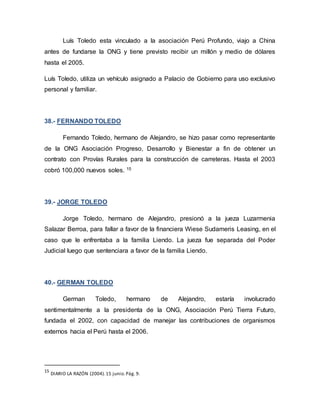 Luís Toledo esta vinculado a la asociación Perú Profundo, viajo a China
antes de fundarse la ONG y tiene previsto recibir un millón y medio de dólares
hasta el 2005.
Luís Toledo, utiliza un vehículo asignado a Palacio de Gobierno para uso exclusivo
personal y familiar.
38.- FERNANDO TOLEDO
Fernando Toledo, hermano de Alejandro, se hizo pasar como representante
de la ONG Asociación Progreso, Desarrollo y Bienestar a fin de obtener un
contrato con Provías Rurales para la construcción de carreteras. Hasta el 2003
cobró 100,000 nuevos soles. 15
39.- JORGE TOLEDO
Jorge Toledo, hermano de Alejandro, presionó a la jueza Luzarmenia
Salazar Berroa, para fallar a favor de la financiera Wiese Sudameris Leasing, en el
caso que le enfrentaba a la familia Liendo. La jueza fue separada del Poder
Judicial luego que sentenciara a favor de la familia Liendo.
40.- GERMAN TOLEDO
German Toledo, hermano de Alejandro, estaría involucrado
sentimentalmente a la presidenta de la ONG, Asociación Perú Tierra Futuro,
fundada el 2002, con capacidad de manejar las contribuciones de organismos
externos hacia el Perú hasta el 2006.
15
DIARIO LA RAZÓN (2004).15 junio.Pág. 9.
 