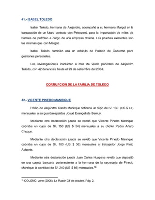 41.- ISABEL TOLEDO
Isabel Toledo, hermana de Alejandro, acompañó a su hermana Margot en la
transacción de un futuro contrato con Petroperú, para la importación de miles de
barriles de petróleo a cargo de una empresa chilena. Las pruebas existentes son
las mismas que con Margot.
Isabel Toledo, también usa un vehículo de Palacio de Gobierno para
gestiones personales.
Las investigaciones involucran a más de veinte parientes de Alejandro
Toledo, con 42 denuncias hasta el 29 de setiembre del 2004.
CORRUPCION DE LA FAMILIA DE TOLEDO
42.- VICENTE PINEDO MANRIQUE
Primo de Alejandro Toledo Manrique cobraba un cupo de S/. 130 (US $ 47)
mensuales a su guardaespaldas Josué Evangelista Bernuy.
Mediante otra declaración jurada se reveló que Vicente Pinedo Manrique
cobraba un cupo de S/. 150 (US $ 54) mensuales a su chofer Pedro Arturo
Chuque.
Mediante otra declaración jurada se reveló que Vicente Pinedo Manrique
cobraba un cupo de S/. 100 (US $ 36) mensuales al trabajador Jorge Pinto
Achante.
Mediante otra declaración jurada Juan Carlos Huapaya reveló que depositó
en una cuenta bancaria perteneciente a la hermana de la secretaria de Pinedo
Manrique la cantidad de S/. 240 (US $ 86) mensuales.16
16
COLONO, John (2006). La Razón 03 de octubre. Pág. 2.
 