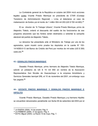 La Contraloría general de la República en octubre del 2004 inició acciones
legales contra Vicente Pinedo Manrique ex presidente de CTAR (Consejo
Transitorio de Administración Regional) – Lima, al detectarse un caso de
malversación de fondos por el monto de 1 millón 954 mil 293 (US $ 700 mil 460).17
El ex director de “A Trabajar Urbano”, Vicente Pinedo Manrique, primo de
Alejandro Toledo, ordenó el descuento del sueldo de los funcionarios de ese
programa aduciendo que los fondos serían destinados a solventar la campaña
electoral del partido de Alejandro Toledo.
La denuncia fue presentada ante el Ministerio de Trabajo por uno de los
agraviados, quien mostró como prueba los depósitos en la cuenta N° 193-
1414095-0-13 del Banco de Crédito del Perú por montos de mil soles (US $ 358)
cada uno.18
43.- OSWALDO PINEDO MANRIQUE
Oswaldo Pinedo Manrique, primo hermano de Alejandro Toledo Manrique,
solicitó un préstamo de US $ 15 mil 850 en nombre de la Asociación
Representativa San Nicolás de Huacaschuqui a la empresa Inmobiliaria y
Servicios Generales Iserviyet SRL el 15 de noviembre del 2001, sin embargo nuca
fue pagada.19
44.- VICENTE PINEDO MANRIQUE Y OSWALDO PINEDO MANRIQUE E
HIPOLITO
Vicente Pinedo Manrique, Oswaldo Pinedo Manrique y su hermano Hipólito
se encuentran denunciados penalmente con fecha 09 de setiembre del 2003 por el
17
LA RAZON (2004). 14 de octubre. Pág. 9
18
LA PRIMERA (2006). 31 de agosto. Pág. 4.
19
SOTO, Miguel (2004). La Razón 10 de mayo. Pág. 7.
 