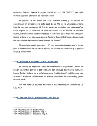 ciudadano Nolberto Guerra Rodríguez, identificado con DNI 06893772 por delito
de robo agravado y tentativa de violación sexual.
El pasado 08 de enero del 2000 Nolberto Guerra y su esposa se
encontraban en el local de la calle José Bogui 113 de la urbanización Santa
Luzmila, en eso ingresaron 30 (treinta) personas cubiertas con pasamontañas.
Estos sujetos al no consumar la violación sexual con la esposa de Nolberto
Guerra, subieron varios electrodomésticos al camión de placa XQ 5306, y luego de
taparle la boca y los ojos condujeron a Nolberto Guerra Rodríguez a la comisaría
del sector donde fue acusado extrañamente de “invasor”.
El agraviado señaló que a las 11:30 p.m. asentó la denuncia ante la fiscalía
para la constatación de los daños, el robo de sus electrodomésticos y la pérdida
de US $ 1 mil 500.20
45.- CONDENAN A WILLIAM TOLEDO MANRIQUE
El sobrino de Alejandro Toledo fue condenado a 16 (dieciséis) meses de
prisión suspendida por haber golpeado junto con un grupo de amigos a Juan José
Loayza Dávila, vigilante de la peña barranquina “La Candelaria”, debido a que este
se acercó a cobrarle debidamente por el estacionamiento de su vehículo y gastos
de consumo.21
Por otra parte fue acusado de estafar a 300 artesanos por un monto de US
$ 30 mil.22
46.- COQUI TOLEDO COBRO SUELDO DEL PNUD
20
LA RAZON (2004). 18 de abril. Pág.7.
21
LA RAZON (2006). 31 de enero. Pág. 7.
22
LA RAZON (2004). 14 de octubre. Pág. 8.
 