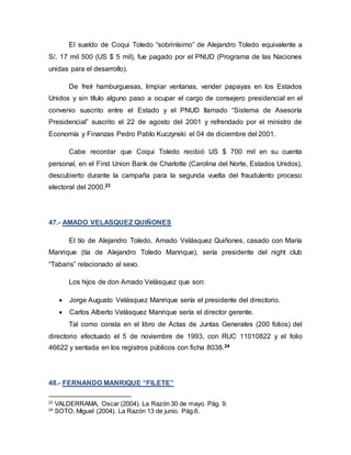 El sueldo de Coqui Toledo “sobrinísimo” de Alejandro Toledo equivalente a
S/. 17 mil 500 (US $ 5 mil), fue pagado por el PNUD (Programa de las Naciones
unidas para el desarrollo).
De freír hamburguesas, limpiar ventanas, vender papayas en los Estados
Unidos y sin título alguno paso a ocupar el cargo de consejero presidencial en el
convenio suscrito entre el Estado y el PNUD llamado “Sistema de Asesoría
Presidencial” suscrito el 22 de agosto del 2001 y refrendado por el ministro de
Economía y Finanzas Pedro Pablo Kuczynski el 04 de diciembre del 2001.
Cabe recordar que Coqui Toledo recibió US $ 700 mil en su cuenta
personal, en el First Union Bank de Charlotte (Carolina del Norte, Estados Unidos),
descubierto durante la campaña para la segunda vuelta del fraudulento proceso
electoral del 2000.23
47.- AMADO VELASQUEZ QUIÑONES
El tío de Alejandro Toledo, Amado Velásquez Quiñones, casado con María
Manrique (tía de Alejandro Toledo Manrique), sería presidente del night club
“Tabaris” relacionado al sexo.
Los hijos de don Amado Velásquez que son:
 Jorge Augusto Velásquez Manrique sería el presidente del directorio.
 Carlos Alberto Velásquez Manrique sería el director gerente.
Tal como consta en el libro de Actas de Juntas Generales (200 folios) del
directorio efectuado el 5 de noviembre de 1993, con RUC 11010822 y el folio
46622 y sentada en los registros públicos con ficha 8038.24
48.- FERNANDO MANRIQUE “FILETE”
23
VALDERRAMA, Oscar (2004). La Razón 30 de mayo. Pág. 9.
24
SOTO, Miguel (2004). La Razón 13 de junio. Pág.6.
 