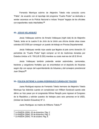Fernando Manrique sobrino de Alejandro Toledo más conocido como
“Filete”, de acuerdo con el reportaje del programa “Cuarto Poder” se dedicaba a
vender ascensos en la Policía Nacional e incluso “limpiar” legajos de los oficiales
con expedientes nada intachables.25
49.- JESUS VELASQUEZ
Jesús Velásquez sobrino de Amado Velásquez (night club) tío de Alejandro
Toledo, tenía en la cuadra 6 de Jirón de la Unión una oficina donde otras cosas
cobraba US $ 500 por conseguir un puesto de trabajo en Provias Departamental.
Jesús Velásquez vendía ropa usada que llegaba al país como donación. El
periodista de “Cuarto Poder” logró comprar un kit de medicinas donadas por
Estados Unidos a S/. 700 (US $ 250) mientras su costo real era de US $ 39 mil.
Jesús Velásquez también pretendía vender automóviles, camionetas,
tractores y cargadores frontales que se encontraban en el depósito de Aduanas
según dijo con apoyo del superintendente de Aduanas y del consejero presidencial
Juan Sheput.26
50.- POLICIA DETIENE A JUANA RODRIGUEZ CUÑADA DE TOLEDO
Juana Rodríguez esposa de Fernando Toledo hermano de Alejandro Toledo
Manrique fue detenida cuando en complicidad con William Sandoval cuando este
último se hizo pasar por el congresista Wilmer Rengifo para ingresar al Congreso
de la República y solicitar puestos de trabajos para seis personas en la UGEL
(Unidad de Gestión Educativa) N° 2.
Juana Rodríguez es madre de Williams Toledo.27
25
LA RAZON (2004). 20 de diciembre. Pág. 2.
26
LA RAZON (2004). 20 de diciembre. Pág. 2.
27
LA RAZON (2004). 14 de octubre. Pág. 8.
 