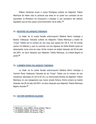 William Sandoval acusó a Juana Rodríguez cuñada de Alejandro Toledo
Manrique de haber sido la persona que tenía en su poder los currículos de los
aspirantes al Ministerio de Educación y entregar a una secretaria del referido
legislador que se hizo pasar como funcionaria de la UGEL.28
51.- BEATRIZ VELASQUEZ TABOADA
La titular de la cuarta fiscalía anticorrupción Marlene Berrú investiga a
Beatriz Velásquez Taboada cuñada de Alejandro Toledo Manrique y madre de
“Coqui” Toledo por la compra de una casa que supera los US $ 115 mil (ciento
quince mil dólares) y que no coincide con los ingresos de Doña Beatriz quien se
desempeña como ama de casa. Dicha compra se realizó después del 28 de julio
del 2001, es decir después que Alejandro Toledo Manrique, su cuñado llegara al
poder.29
52.- CARMEN ROSA VELASQUEZ TABOADA
La titular de la cuarta fiscalía anticorrupción Marlene Berrú investiga a
Carmen Rosa Velásquez Taboada tía de “Coqui” Toledo por la compra de una
residencia valorizada en US $ 26 mil. La mencionada familiar de Alejandro Toledo
Manrique es una sexagenaria que nunca amasó fortuna. Dicha compra se realizó
después del 28 de julio del 2001, es decir después que Alejandro Toledo Manrique
llegara al poder.30
53.- VICTOR HERRERA VILDOSO
28
HIDALGO, Juan (2004). 28 de octubre. Pág. 9.
29
LA RAZON (2005). 05 de junio. Pág. 7.
30
LA RAZON (2005). 05 de junio. Pág. 7.
 