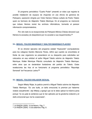 El programa periodístico “Cuarto Poder” presentó un video que registra la
posible instalación de equipos de chuponeo en una oficina de gerencia de
Petroperú, operación dirigida por Víctor Herrera Vildoso cuñado de Pedro Toledo
quien es hermano de Alejandro Toledo Manrique. En el programa se mencionó
que incluso Herrera revisó los archivos informáticos, borrando al parecer
información comprometedora.
Por otro lado la ex recepcionista de Petroperú Mónica Chávez denunció que
Herrera la acosaba y la despidieron por no acceder a sus requerimientos.31
54.- MIGUEL TOLEDO MANRIQUE Y WALTER MANRIQUE PLACIDO
El ex director ejecutivo del programa estatal “Huascarán” (computadoras
para los colegios) Sandro Marcone Flores, refirió que cuando se encontraba al
frente de ese organismo se presentaron en su despacho para solicitarles ser
colocados en esa entidad el señor Miguel Toledo sobrino de Alejandro Toledo
Manrique, Walter Manrique Plácido concuñado de Alejandro Toledo Manrique,
entre otros que se declaraban fundadores del partido de Toledo. Estas
revelaciones las hizo el ex funcionario al programa periodístico “Reportaje
Semanal” de Frecuencia Latina.32
55.- MIGUEL TOLEDO VIOLADOR SEXUAL
Según Milady Rojas, la justicia premió a Miguel Toledo sobrino de Alejandro
Toledo Manrique. “Es una burla, un daño emocional, lo premian por haberme
violado sexualmente”, dijo Milady y agregó que se le debe aplicar la máxima pena
porque “no es justa la sentencia que le han aplicado por la gravísima violación y el
daño emocional que me ha ocasionado”.
31
LA RAZON (2005). 14 de febrero. Pág. 7.
32
LA RAZON (2004). 13 de setiembre. Pág. 8.
 