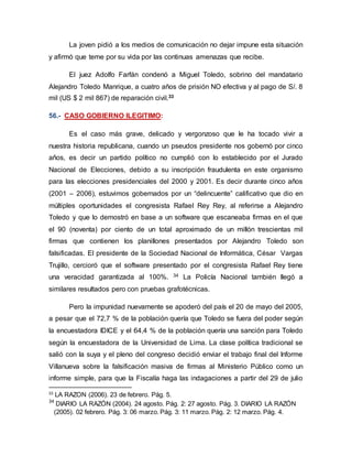 La joven pidió a los medios de comunicación no dejar impune esta situación
y afirmó que teme por su vida por las continuas amenazas que recibe.
El juez Adolfo Farfán condenó a Miguel Toledo, sobrino del mandatario
Alejandro Toledo Manrique, a cuatro años de prisión NO efectiva y al pago de S/. 8
mil (US $ 2 mil 867) de reparación civil.33
56.- CASO GOBIERNO ILEGITIMO:
Es el caso más grave, delicado y vergonzoso que le ha tocado vivir a
nuestra historia republicana, cuando un pseudos presidente nos gobernó por cinco
años, es decir un partido político no cumplió con lo establecido por el Jurado
Nacional de Elecciones, debido a su inscripción fraudulenta en este organismo
para las elecciones presidenciales del 2000 y 2001. Es decir durante cinco años
(2001 – 2006), estuvimos gobernados por un “delincuente” calificativo que dio en
múltiples oportunidades el congresista Rafael Rey Rey, al referirse a Alejandro
Toledo y que lo demostró en base a un software que escaneaba firmas en el que
el 90 (noventa) por ciento de un total aproximado de un millón trescientas mil
firmas que contienen los planillones presentados por Alejandro Toledo son
falsificadas. El presidente de la Sociedad Nacional de Informática, César Vargas
Trujillo, cercioró que el software presentado por el congresista Rafael Rey tiene
una veracidad garantizada al 100%. 34 La Policía Nacional también llegó a
similares resultados pero con pruebas grafotécnicas.
Pero la impunidad nuevamente se apoderó del país el 20 de mayo del 2005,
a pesar que el 72,7 % de la población quería que Toledo se fuera del poder según
la encuestadora IDICE y el 64,4 % de la población quería una sanción para Toledo
según la encuestadora de la Universidad de Lima. La clase política tradicional se
salió con la suya y el pleno del congreso decidió enviar el trabajo final del Informe
Villanueva sobre la falsificación masiva de firmas al Ministerio Público como un
informe simple, para que la Fiscalía haga las indagaciones a partir del 29 de julio
33
LA RAZON (2006). 23 de febrero. Pág. 5.
34
DIARIO LA RAZÓN (2004). 24 agosto. Pág. 2: 27 agosto. Pág. 3. DIARIO LA RAZÓN
(2005). 02 febrero. Pág. 3: 06 marzo. Pág. 3: 11 marzo. Pág. 2: 12 marzo. Pág. 4.
 