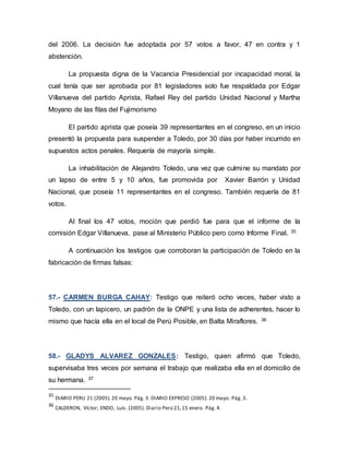 del 2006. La decisión fue adoptada por 57 votos a favor, 47 en contra y 1
abstención.
La propuesta digna de la Vacancia Presidencial por incapacidad moral, la
cual tenía que ser aprobada por 81 legisladores solo fue respaldada por Edgar
Villanueva del partido Aprista, Rafael Rey del partido Unidad Nacional y Martha
Moyano de las filas del Fujimorismo
El partido aprista que poseía 39 representantes en el congreso, en un inicio
presentó la propuesta para suspender a Toledo, por 30 días por haber incurrido en
supuestos actos penales. Requería de mayoría simple.
La inhabilitación de Alejandro Toledo, una vez que culmine su mandato por
un lapso de entre 5 y 10 años, fue promovida por Xavier Barrón y Unidad
Nacional, que poseía 11 representantes en el congreso. También requería de 81
votos.
Al final los 47 votos, moción que perdió fue para que el informe de la
comisión Edgar Villanueva, pase al Ministerio Público pero como Informe Final. 35
A continuación los testigos que corroboran la participación de Toledo en la
fabricación de firmas falsas:
57.- CARMEN BURGA CAHAY: Testigo que reiteró ocho veces, haber visto a
Toledo, con un lapicero, un padrón de la ONPE y una lista de adherentes, hacer lo
mismo que hacía ella en el local de Perú Posible, en Balta Miraflores. 36
58.- GLADYS ALVAREZ GONZALES: Testigo, quien afirmó que Toledo,
supervisaba tres veces por semana el trabajo que realizaba ella en el domicilio de
su hermana. 37
35
DIARIO PERU 21 (2005).20 mayo. Pág. 3. DIARIO EXPRESO (2005). 20 mayo. Pág. 3.
36
CALDERON, Víctor; ENDO, Luís. (2005). Diario Perú 21,15 enero. Pág. 4.
 
