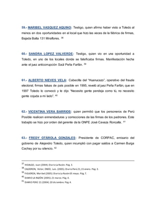 59.- MARIBEL VASQUEZ AQUINO: Testigo, quien afirmo haber visto a Toledo al
menos en dos oportunidades en el local que hizo las veces de la fábrica de firmas,
Bajada Balta 131 Miraflores. 38
60.- SANDRA LOPEZ VALVERDE: Testigo, quien vio en una oportunidad a
Toledo, en uno de los locales donde se falsificaba firmas. Manifestación hecha
ante el juez anticorrupción Saúl Peña Farfán. 39
61.- ALBERTO NIEVES VELA: Cabecilla del “Huanucazo”, operativo del fraude
electoral, firmas falsas de país posible en 1995, reveló al juez Peña Farfán, que en
1997 Toledo lo convocó y le dijo “Necesito gente pendeja como tú, no necesito
gente cojuda a mi lado”. 40
62.- VICENTINA VERA BARRIOS: quien permitió que los personeros de Perú
Posible realicen enmendaduras y correcciones de las firmas de los padrones. Este
trabajito se hizo por orden del gerente de la ONPE José Cavaza Roncalla. 41
63.- FREDY OTÁROLA GONZALES: Presidente de CORPAC, emisario del
gobierno de Alejandro Toledo, quien incumplió con pagar saldos a Carmen Burga
Cachay por su silencio. 42
37
HIDALGO, Juan (2004).Diario La Razón. Pág. 3.
38
CALDERON, Víctor; ENDO, Luís. (2005). Diario Perú 21,15 enero. Pág. 3.
39
FIGUEROA, Maribel (2005).Diario La Razón 05 mayo. Pág.7.
40
DIARIO LA RAZÓN (2005).21 marzo. Pág. 4.
41
DIARIO PERÚ 21 (2004).20 diciembre. Pág.4.
 