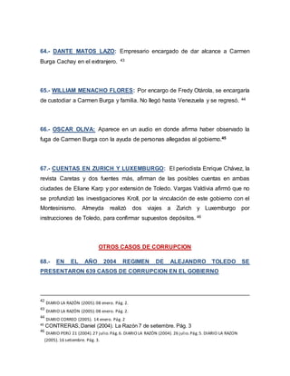 64.- DANTE MATOS LAZO: Empresario encargado de dar alcance a Carmen
Burga Cachay en el extranjero. 43
65.- WILLIAM MENACHO FLORES: Por encargo de Fredy Otárola, se encargaría
de custodiar a Carmen Burga y familia. No llegó hasta Venezuela y se regresó. 44
66.- OSCAR OLIVA: Aparece en un audio en donde afirma haber observado la
fuga de Carmen Burga con la ayuda de personas allegadas al gobierno.45
67.- CUENTAS EN ZURICH Y LUXEMBURGO: El periodista Enrique Chávez, la
revista Caretas y dos fuentes más, afirman de las posibles cuentas en ambas
ciudades de Eliane Karp y por extensión de Toledo. Vargas Valdivia afirmó que no
se profundizó las investigaciones Kroll, por la vinculación de este gobierno con el
Montesinismo. Almeyda realizó dos viajes a Zurich y Luxemburgo por
instrucciones de Toledo, para confirmar supuestos depósitos. 46
OTROS CASOS DE CORRUPCION
68.- EN EL AÑO 2004 REGIMEN DE ALEJANDRO TOLEDO SE
PRESENTARON 639 CASOS DE CORRUPCION EN EL GOBIERNO
42
DIARIO LA RAZÓN (2005).08 enero. Pág. 2.
43
DIARIO LA RAZÓN (2005).08 enero. Pág. 2.
44
DIARIO CORREO (2005). 14 enero. Pág. 2
45
CONTRERAS, Daniel (2004). La Razón 7 de setiembre. Pág. 3
46
DIARIO PERÚ 21 (2004).27 julio.Pág.6. DIARIO LA RAZÓN (2004). 26 julio.Pág.5. DIARIO LA RAZON
(2005). 16 setiembre. Pág. 3.
 