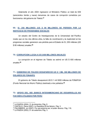 Solamente el año 2004 ingresaron al Ministerio Público un total de 639
(seiscientos treinta y nueve) denuncias de casos de corrupción cometidos por
funcionarios del gobierno de Toledo.47
69.- S/. 250 MILLONES (US $ 90 MILLONES) SE PIERDEN POR LA
INEFICACIA DE PROGRAMAS SOCIALES
Un estudio del Centro de Investigaciones de la Universidad del Pacífico
revela que en los dos últimos años, la falta de coordinación y la duplicidad en los
programas sociales generaron una pérdida para el Estado de S/, 250 millones (US
$ 90 millones) anuales.48
70.- CORRUPCION LLEGA A US $ 600 MILLONES ANUALES
La corrupción en el régimen de Toledo se estimó en US $ 600 millones
anuales.49
71.- GOBIERNO DE TOLEDO DESAPARECIO US $ 1 MIL 300 MILLONES DE
DOLARES DE FONAHPU
El gobierno de Toledo desapareció US $ 1 mil 3000 millones de FONAPUH
(Fondo Nacional de Ahorro Público) destinado a los jubilados.50
72.- APOYO DEL BID (BANCO INTERAMERICANO DE DESARROLLO) NO
FUE BIEN UTILIZADO POR PERU
47
LA RAZON (2004). 31 de diciembre. Pág. 8.
48
CASTILLO, Elena (2007). La República 20 de febrero. Pág. 3.
49
PALOMARES, jim (2007). Por que estamos así, el poder abusivo. Pág. 118.
50
LA RAZON (2003). 21 de setiembre. Pág. 3.
 