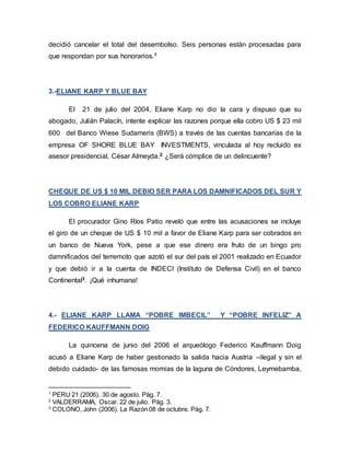 decidió cancelar el total del desembolso. Seis personas están procesadas para
que respondan por sus honorarios.1
3.-ELIANE KARP Y BLUE BAY
El 21 de julio del 2004, Eliane Karp no dio la cara y dispuso que su
abogado, Julián Palacín, intente explicar las razones porque ella cobro US $ 23 mil
600 del Banco Wiese Sudameris (BWS) a través de las cuentas bancarias de la
empresa OF SHORE BLUE BAY INVESTMENTS, vinculada al hoy recluido ex
asesor presidencial, César Almeyda.2 ¿Será cómplice de un delincuente?
CHEQUE DE US $ 10 MIL DEBIO SER PARA LOS DAMNIFICADOS DEL SUR Y
LOS COBRO ELIANE KARP
El procurador Gino Ríos Patio reveló que entre las acusaciones se incluye
el giro de un cheque de US $ 10 mil a favor de Eliane Karp para ser cobrados en
un banco de Nueva York, pese a que ese dinero era fruto de un bingo pro
damnificados del terremoto que azotó el sur del país el 2001 realizado en Ecuador
y que debió ir a la cuenta de INDECI (Instituto de Defensa Civil) en el banco
Continental3. ¡Qué inhumana!
4.- ELIANE KARP LLAMA “POBRE IMBECIL” Y “POBRE INFELIZ” A
FEDERICO KAUFFMANN DOIG
La quincena de junio del 2006 el arqueólogo Federico Kauffmann Doig
acusó a Eliane Karp de haber gestionado la salida hacia Austria –ilegal y sin el
debido cuidado- de las famosas momias de la laguna de Cóndores, Leymebamba,
1
PERU 21 (2006). 30 de agosto. Pág. 7.
2
VALDERRAMA, Oscar. 22 de julio. Pág. 3.
3
COLONO, John (2006). La Razón 08 de octubre. Pág. 7.
 