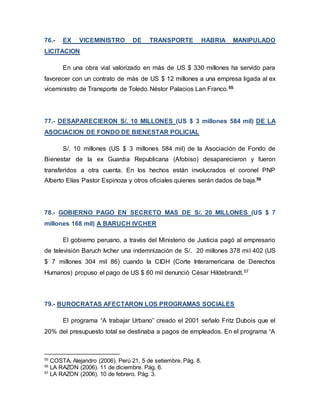 76.- EX VICEMINISTRO DE TRANSPORTE HABRIA MANIPULADO
LICITACION
En una obra vial valorizado en más de US $ 330 millones ha servido para
favorecer con un contrato de más de US $ 12 millones a una empresa ligada al ex
viceministro de Transporte de Toledo Néstor Palacios Lan Franco.55
77.- DESAPARECIERON S/. 10 MILLONES (US $ 3 millones 584 mil) DE LA
ASOCIACION DE FONDO DE BIENESTAR POLICIAL
S/. 10 millones (US $ 3 millones 584 mil) de la Asociación de Fondo de
Bienestar de la ex Guardia Republicana (Afobiso) desaparecieron y fueron
transferidos a otra cuenta. En los hechos están involucrados el coronel PNP
Alberto Elías Pastor Espinoza y otros oficiales quienes serán dados de baja.56
78.- GOBIERNO PAGO EN SECRETO MAS DE S/. 20 MILLONES (US $ 7
millones 168 mil) A BARUCH IVCHER
El gobierno peruano, a través del Ministerio de Justicia pagó al empresario
de televisión Baruch Ivcher una indemnización de S/. 20 millones 378 mil 402 (US
$ 7 millones 304 mil 86) cuando la CIDH (Corte Interamericana de Derechos
Humanos) propuso el pago de US $ 60 mil denunció César Hildebrandt.57
79.- BUROCRATAS AFECTARON LOS PROGRAMAS SOCIALES
El programa “A trabajar Urbano” creado el 2001 señalo Fritz Dubois que el
20% del presupuesto total se destinaba a pagos de empleados. En el programa “A
55
COSTA, Alejandro (2006). Perú 21, 5 de setiembre. Pág. 8.
56
LA RAZON (2006). 11 de diciembre. Pág. 6.
57
LA RAZON (2006). 10 de febrero. Pág. 3.
 