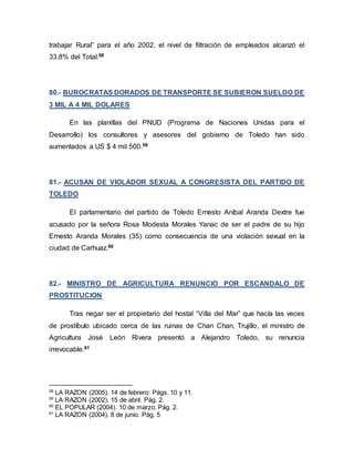 trabajar Rural” para el año 2002, el nivel de filtración de empleados alcanzó el
33,8% del Total.58
80.- BUROCRATAS DORADOS DE TRANSPORTE SE SUBIERON SUELDO DE
3 MIL A 4 MIL DOLARES
En las planillas del PNUD (Programa de Naciones Unidas para el
Desarrollo) los consultores y asesores del gobierno de Toledo han sido
aumentados a US $ 4 mil 500.59
81.- ACUSAN DE VIOLADOR SEXUAL A CONGRESISTA DEL PARTIDO DE
TOLEDO
El parlamentario del partido de Toledo Ernesto Aníbal Aranda Dextre fue
acusado por la señora Rosa Modesta Morales Yanac de ser el padre de su hijo
Ernesto Aranda Morales (35) como consecuencia de una violación sexual en la
ciudad de Carhuaz.60
82.- MINISTRO DE AGRICULTURA RENUNCIO POR ESCANDALO DE
PROSTITUCION
Tras negar ser el propietario del hostal “Villa del Mar” que hacía las veces
de prostíbulo ubicado cerca de las ruinas de Chan Chan, Trujillo, el ministro de
Agricultura José León Rivera presentó a Alejandro Toledo, su renuncia
irrevocable.61
58
LA RAZON (2005). 14 de febrero: Págs. 10 y 11.
59
LA RAZON (2002). 15 de abril. Pág. 2.
60
EL POPULAR (2004). 10 de marzo. Pág. 2.
61
LA RAZON (2004). 8 de junio. Pág. 5
 