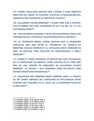 107.- BARBA CABALLERO ANUNCIA QUE LLEVARA A HUGO GARAVITO
DIRECTOR DEL DIARIO “EL PERUANO” (ESTATAL) A FISCALIZACION DEL
CONGRESO POR FAVORECER AL PARTIDO DE TOLEDO.86
108.- ALEJANDRO TOLEDO MANRIQUE Y ELIANE KARP DAN A CHANTAL
HIJA DE AMBOS UNA CASA VALORIZADA EN US $ 542 MIL 824 ¿Y A SU
HIJA NEGADA ZARAI?87
109.- POR ESCANDALO BAVARIA Y FIN DE SALVAGUARDIAS CHINAS SEIS
CONGREISTAS DEL PARTIDO DE TOLEDO RENUNCIAN AL PARTIDO.88
110.- EL PERIODISTA MIGUEL CARPIO ASEGURA QUE LA GRABACIÓN
PUBLICADA QUE HIZO ENTRE EL PRESIDENTE DE CONSEJO DE
MINISTROS CARLOS FERRRERO Y LA COCALERA NANCY OBREGON HA
SIDO UN MONTAJE PARA INCULPAR DE NARCOTRAFICO A NANCY
OBREGON.89
111.- SEGÚN EL DIARIO UNIVERSAL DE MEXICO QUE HACE UN ANALISIS
DE LA CORRUPCION EN AMERICA LATINA DESTACA EN EL PERU QUE
MAS DE UNA DOCENA DE FAMILIARES DE ALEJANDRO TOLEDO
MANRIQUE, SU ESPOSA Y SUS HERMANOS USAN INFLUENCIA PARA
OBTENER BENEFICIOS PERSONALES.90
112.- DENUNCIAN QUE GOBIERNO QUIZO COMPRAR CANAL 4 A TRAVES
DE OFF SHORE EMPRESA DEL CONSEJERO DE INTELIGENCIA CESAR
ALMEYDA QUE FUNCIONA EN EL LOCAL DE LA FUNDACION PACHA DE
ELIANE KARP.91
86
LA RAZON (2002). 16 de agosto. Pág. 4.
87
LA RAZON (2002). 16 de agosto. Pág. 3.
88
LA RAZON (2004). 23 de junio. Pág. 3.
89
LA RAZON (2005). 16 de mayo. Pág. 4.
90
LA RAZON (2005). 01 de agosto. Pág. 9.
91
CORREO (2003). 25 de febrero. Pág. 2.
 