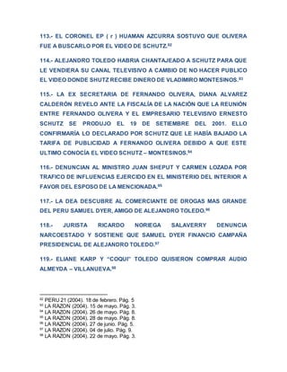 113.- EL CORONEL EP ( r ) HUAMAN AZCURRA SOSTUVO QUE OLIVERA
FUE A BUSCARLO POR EL VIDEO DE SCHUTZ.92
114.- ALEJANDRO TOLEDO HABRIA CHANTAJEADO A SCHUTZ PARA QUE
LE VENDIERA SU CANAL TELEVISIVO A CAMBIO DE NO HACER PUBLICO
EL VIDEO DONDE SHUTZ RECIBE DINERO DE VLADIMIRO MONTESINOS.93
115.- LA EX SECRETARIA DE FERNANDO OLIVERA, DIANA ALVAREZ
CALDERÓN REVELO ANTE LA FISCALÍA DE LA NACIÓN QUE LA REUNIÓN
ENTRE FERNANDO OLIVERA Y EL EMPRESARIO TELEVISIVO ERNESTO
SCHUTZ SE PRODUJO EL 19 DE SETIEMBRE DEL 2001. ELLO
CONFIRMARÍA LO DECLARADO POR SCHUTZ QUE LE HABÍA BAJADO LA
TARIFA DE PUBLICIDAD A FERNANDO OLIVERA DEBIDO A QUE ESTE
ULTIMO CONOCÍA EL VIDEO SCHUTZ – MONTESINOS.94
116.- DENUNCIAN AL MINISTRO JUAN SHEPUT Y CARMEN LOZADA POR
TRAFICO DE INFLUENCIAS EJERCIDO EN EL MINISTERIO DEL INTERIOR A
FAVOR DEL ESPOSO DE LA MENCIONADA.95
117.- LA DEA DESCUBRE AL COMERCIANTE DE DROGAS MAS GRANDE
DEL PERU SAMUEL DYER, AMIGO DE ALEJANDRO TOLEDO.96
118.- JURISTA RICARDO NORIEGA SALAVERRY DENUNCIA
NARCOESTADO Y SOSTIENE QUE SAMUEL DYER FINANCIO CAMPAÑA
PRESIDENCIAL DE ALEJANDRO TOLEDO.97
119.- ELIANE KARP Y “COQUI” TOLEDO QUISIERON COMPRAR AUDIO
ALMEYDA – VILLANUEVA.98
92
PERU 21 (2004). 18 de febrero. Pág. 5
93
LA RAZON (2004). 15 de mayo. Pág. 3.
94
LA RAZON (2004). 26 de mayo. Pág. 8.
95
LA RAZON (2004). 28 de mayo. Pág. 8.
96
LA RAZON (2004). 27 de junio. Pág. 5.
97
LA RAZON (2004). 04 de julio. Pág. 9.
98
LA RAZON (2004). 22 de mayo. Pág. 3.
 