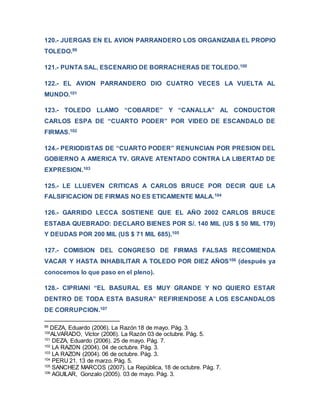 120.- JUERGAS EN EL AVION PARRANDERO LOS ORGANIZABA EL PROPIO
TOLEDO.99
121.- PUNTA SAL, ESCENARIO DE BORRACHERAS DE TOLEDO.100
122.- EL AVION PARRANDERO DIO CUATRO VECES LA VUELTA AL
MUNDO.101
123.- TOLEDO LLAMO “COBARDE” Y “CANALLA” AL CONDUCTOR
CARLOS ESPA DE “CUARTO PODER” POR VIDEO DE ESCANDALO DE
FIRMAS.102
124.- PERIODISTAS DE “CUARTO PODER” RENUNCIAN POR PRESION DEL
GOBIERNO A AMERICA TV. GRAVE ATENTADO CONTRA LA LIBERTAD DE
EXPRESION.103
125.- LE LLUEVEN CRITICAS A CARLOS BRUCE POR DECIR QUE LA
FALSIFICACION DE FIRMAS NO ES ETICAMENTE MALA.104
126.- GARRIDO LECCA SOSTIENE QUE EL AÑO 2002 CARLOS BRUCE
ESTABA QUEBRADO: DECLARO BIENES POR S/. 140 MIL (US $ 50 MIL 179)
Y DEUDAS POR 200 MIL (US $ 71 MIL 685).105
127.- COMISION DEL CONGRESO DE FIRMAS FALSAS RECOMIENDA
VACAR Y HASTA INHABILITAR A TOLEDO POR DIEZ AÑOS106 (después ya
conocemos lo que paso en el pleno).
128.- CIPRIANI “EL BASURAL ES MUY GRANDE Y NO QUIERO ESTAR
DENTRO DE TODA ESTA BASURA” REFIRIENDOSE A LOS ESCANDALOS
DE CORRUPCION.107
99
DEZA, Eduardo (2006). La Razón 18 de mayo. Pág. 3.
100
ALVARADO, Víctor (2006). La Razón 03 de octubre. Pág. 5.
101
DEZA, Eduardo (2006). 25 de mayo. Pág. 7.
102
LA RAZON (2004). 04 de octubre. Pág. 3.
103
LA RAZON (2004). 06 de octubre. Pág. 3.
104
PERU 21. 13 de marzo. Pág. 5.
105
SANCHEZ MARCOS (2007). La República, 18 de octubre. Pág. 7.
106
AGUILAR, Gonzalo (2005). 03 de mayo. Pág. 3.
 