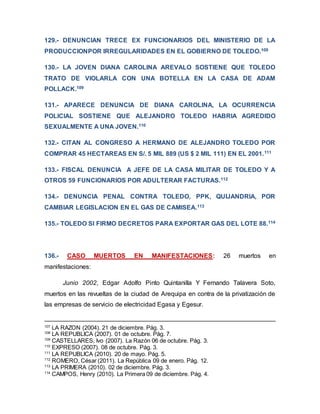 129.- DENUNCIAN TRECE EX FUNCIONARIOS DEL MINISTERIO DE LA
PRODUCCIONPOR IRREGULARIDADES EN EL GOBIERNO DE TOLEDO.108
130.- LA JOVEN DIANA CAROLINA AREVALO SOSTIENE QUE TOLEDO
TRATO DE VIOLARLA CON UNA BOTELLA EN LA CASA DE ADAM
POLLACK.109
131.- APARECE DENUNCIA DE DIANA CAROLINA, LA OCURRENCIA
POLICIAL SOSTIENE QUE ALEJANDRO TOLEDO HABRIA AGREDIDO
SEXUALMENTE A UNA JOVEN.110
132.- CITAN AL CONGRESO A HERMANO DE ALEJANDRO TOLEDO POR
COMPRAR 45 HECTAREAS EN S/. 5 MIL 889 (US $ 2 MIL 111) EN EL 2001.111
133.- FISCAL DENUNCIA A JEFE DE LA CASA MILITAR DE TOLEDO Y A
OTROS 59 FUNCIONARIOS POR ADULTERAR FACTURAS.112
134.- DENUNCIA PENAL CONTRA TOLEDO, PPK, QUIJANDRIA, POR
CAMBIAR LEGISLACION EN EL GAS DE CAMISEA.113
135.- TOLEDO SI FIRMO DECRETOS PARA EXPORTAR GAS DEL LOTE 88.114
136.- CASO MUERTOS EN MANIFESTACIONES: 26 muertos en
manifestaciones:
Junio 2002, Edgar Adolfo Pinto Quintanilla Y Fernando Talavera Soto,
muertos en las revueltas de la ciudad de Arequipa en contra de la privatización de
las empresas de servicio de electricidad Egasa y Egesur.
107
LA RAZON (2004). 21 de diciembre. Pág. 3.
108
LA REPUBLICA (2007). 01 de octubre. Pág. 7.
109
CASTELLARES, Ivo (2007). La Razón 06 de octubre. Pág. 3.
110
EXPRESO (2007). 08 de octubre. Pág. 3.
111
LA REPUBLICA (2010). 20 de mayo. Pág. 5.
112
ROMERO, César (2011). La República 09 de enero. Pág. 12.
113
LA PRIMERA (2010). 02 de diciembre. Pág. 3.
114
CAMPOS, Henry (2010). La Primera 09 de diciembre. Pág. 4.
 