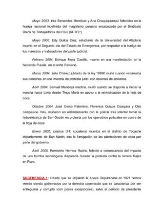 Mayo 2003, Inés Benavides Mendoza y Ana Chuquiquianqui fallecidas en la
huelga nacional indefinida del magisterio peruano encabezado por el Sindicato
Único de Trabajadores del Perú (SUTEP).
Mayo 2003, Edy Quilca Cruz, estudiante de la Universidad del Altiplano
muerto en el Segundo día del Estado de Emergencia, por respaldar a la huelga de
los maestros y trabajadores del poder judicial.
Febrero 2004, Enrique Mera Castillo, muerto en una manifestación en la
hacienda Pucala, en el norte Peruano.
Marzo 2004, Julio Chávez jubilado de la ley 19990 murió cuando reclamaba
sus derechos en una marcha de protesta junto con decenas de ancianos.
Abril 2004, Samuel Mendoza medina, murió cuando se disponía a iniciar la
marcha hacia Lima desde Tingo María en apoyo a la reivindicación de la hoja de
coca.
Octubre 2004, José Cerco Palomino, Florencia Quispe Coaquira y Otro
campesino más, murieron en enfrentamiento con la policía tras intentar tomar la
hidroeléctrica de San Gabán en protesta por los operativos policiales en contra de
la hoja de coca.
Enero 2005, catorce (14) cocaleros muertos en el distrito de Tocache
departamento de San Martín, tras la fumigación de las plantaciones de coca por
parte del gobierno.
Abril 2005, Remberto Herrera Racho, falleció a consecuencia del impacto
de una bomba lacrimógena disparada durante la protesta contra la minera Majaz
en Piura.
SUGERENCIA 1: Desde que se implantó la época Republicana en 1821 hemos
venido siendo gobernados por la derecha cavernícola que se caracteriza por ser
entreguista y corrupta (con pocas excepciones), salvo el periodo de presidente
 