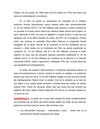 Velasco (03 de octubre de 1968 hasta el 29 de agosto de 1975) que marco una
época de industrialización boicoteada.
En el 2007 se perdía en recaudación de impuestos en la industria
extractiva: minería, hidrocarburos, pesca, madera, entre otros, aproximadamente
S/. 20 mil millones (US $ 7 mil 168 millones), esto siempre y cuando cobráramos
un impuesto a la renta mucho menor que nuestros países vecinos de la región, es
decir solamente el 50%, tal como en Inglaterra o quizás Francia. A esto hay que
agregarle que en la última semana de enero del 2011 en el programa “Prensa
Libre” que conduce la periodista Rosa María Palacios el congresista Daniel
Abugattás dio el último informe de la corrupción en el Perú señalando que de
acuerdo a cifras dadas por la Contraloría del Perú se pierde anualmente en
corrupción S/. 15 mil millones (US $ 5 mil 376 millones), tomando el límite
superior. Es decir que los peruanos estamos perdiendo anualmente S/. 35 mil
millones (US $ 12 mil 544 millones) por mantener en el gobierno a la derecha
cavernícola (APRA, Toledo, Fujimorismo, Castañeda, PPK, etc). A estas cifras hay
que agregarles las sobreganancias.
Si existe una potencia intervencionista o la derecha cavernícola quienes se
creen los todopoderosos y quieran impedir el cambio (o engañar a la población)
tendrán que donar los US $ 12 mil 544 millones anuales a la que hay que sumarle
las sobreganancias. Repito donar no prestar. Sino de lo contrario ya es hora de
que dejen a que nuestra gente pensante y honesta tome las riendas de nuestro
querido Perú. Todos los peruanos ahora más que nunca hay que recordar las
palabras del sabio italiano Antonio Raymondi “El Perú es un mendigo sentado en
un banco de oro”.
SUGERENCIA 2: La gente de mi edad está cansada de obras complementarias
(por supuesto que se tienen que hacer) porque desde que tengo uso de razón los
gobiernos nos dicen que han hecho miles de obras como:
 Los ferrocarriles Huancayo – Huancavelica; Cusco – Santa Ana en la
década del 20 durante el gobierno de Leguía.
 