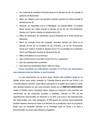  Se construyó la carretera Panamericana en la década de los 30 durante el
gobierno de Benavides.
 Miles de colegios como las grandes unidades hechas por Odría durante la
década de los 50.
 Decenas de hospitales como el Rebagliati, el hospital Militar, el hospital
Naval hechos por Odría durante la década de los 50, los 700 policlínicos
hechos por Fujimori durante la década de los 90.
 Miles de kilómetros de carreteras como la Marginal de la Selva hecha por
Belaunde.
 Miles de vivienda como las unidades vecinales hechas por Odría en la
década de los 50, el complejo de los Próceres y el de los Precursores
hecho por Velasco durante la década de los 70, el complejo de Limatambo
hecho por Belaunde durante la década de los 80.
 Miles de titulados en sus terrenos.
 Que el PBI crece en promedio anual 6% en un quinquenio.
 Que las exportaciones aumentan.
 Que todos los presidentes hacen miles de obras.
Como resultado los indicadores sociales en el Perú nos demuestran
que estamos entre los últimos a nivel mundial.
Lo que necesitamos es un Perú digno, donde cada poblador tenga en su
bolsillo dinero para poder solventar la “Canasta Básica para No ser Pobre” y la
“Canasta Básica Familiar” (esta última valorizada en el doble de la anterior) y todo
esto debería basarse en que cada peruano cuente con un EMPLEO ADECUADO,
donde el Estado cobre impuestos justos, ataque la corrupción y sea promotor del
crecimiento de las empresas privadas y estatales, además el 78% de las
exportaciones tradicionales se reduzcan a un 50% y de paso a las exportaciones
NO tradicionales (con valor agregado). El PBI aparte de medirse tradicionalmente
también debería medirse en base a la felicidad de su población como en el país de
Bután que se encuentra ubicado en el Himalaya entre la China y la India y
próximamente se usará este método en Inglaterra.
 