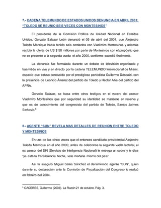 7.- CADENA TELEMUNDO DE ESTADOS UNIDOS DENUNCIA EN ABRIL 2001:
“TOLEDO SE REUNIO SEIS VECES CON MONTESINOS”
El presidente de la Comisión Política de Unidad Nacional en Estados
Unidos, Gonzalo Salazar León denunció el 05 de abril del 2001, que Alejandro
Toledo Manrique había tenido seis contactos con Vladimiro Montesinos y además
recibió la oferta de US $ 50 millones por parte de Montesinos con el propósito que
no se presente a la segunda vuelta el año 2000, conforme sucedió finalmente.
La denuncia fue formulada durante un debate de televisión organizado y
trasmitido en vivo y en directo por la cadena TELEMUNDO Internacional de Miami,
espacio que estuvo conducido por el prestigioso periodista Guillermo Descalzi, con
la presencia de Leoncio Álvarez del partido de Toledo y Héctor Alva del partido del
APRA.
Gonzalo Salazar, se basa entre otros testigos en el vocero del asesor
Vladimiro Montesinos que por seguridad su identidad se mantiene en reserva y
que es de conocimiento del congresista del partido de Toledo, Santos Jaimes
Serkovic.5
8.- AGENTE “SUN” REVELA MAS DETALLES DE REUNION ENTRE TOLEDO
Y MONTESINOS
En una de las cinco veces que el entonces candidato presidencial Alejandro
Toledo Manrique en el año 2000, antes de celebrarse la segunda vuelta lectoral, el
ex asesor del SIN (Servicio de Inteligencia Nacional) le entrega un sobre y le dice
“ya está tu transferencia hecha, vete mañana mismo del país”.
Así lo aseguró Miguel Salas Sánchez el denominado agente “SUN”, quien
durante su declaración ante la Comisión de Fiscalización del Congreso lo realizó
en febrero del 2004.
5
CACERES, Guillermo (2003). La Razón 21 de octubre. Pág. 3.
 