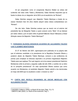 Al ser preguntado como el congresista Mauricio Mulder se entera del
contenido del video entre Toledo y Montesinos, Salas Sánchez respondió que la
fuente la obtuvo de un integrante de la DEA con el seudónimo de “Richard”.
Salas Sánchez aseguró que Alejandro Toledo Manrique a través de su
asesor Abraham Dan On (Avi) intentó adquirir estos videos contactándose con
“Richard”.
De otro lado, Salas Sánchez sostuvo que se reunió con el sobrino del
presidente hijo de Margarita Toledo a quien conoció como “Beto”. El se interesó
por estos videos y por el audio entre el general fallecido Oscar Villanueva y César
Almeyda asesor de Alejandro Toledo Manrique.6
9.- FERNANDO OLIVERA DENUNCIO ACUERDO DE ALEJANDRO TOLEDO
CON VLADIMIRO MONTESINOS
El 27 de febrero del 2001, agenciaperu.com publicaba en su página web
que el entonces candidato a la presidencia de la República Fernando Olivera y
posterior aliado de Alejandro Toledo Manrique, convocó a una conferencia de
prensa para emplazar al entonces aspirante a la primera magistratura Alejandro
Toledo para que explique “Por qué negocio con el ex asesor presidencial Vladimiro
Montesinos entre la primera y segunda vuelta del año 2000, a cambio de su retiro
de la campaña presidencial”. En esta oportunidad Olivera sostuvo que como
acuerdo con Montesinos, el candidato Alejandro Toledo solicitó a los demócratas
en mayo del 2000 que no acudieran a votar o viciaran su voto.7
10.- CARTA QUE REVELA REUNIONES DE OSCAR MEDELIUS CON
ALEJANDRO TOLEDO
6
CACERES, Guillermo (2004). La Razón 30 de mayo. Págs. 12 y 13.
7
OBERTO, Italo (2003). La Razón 04 de noviembre. Pág. 3.
 