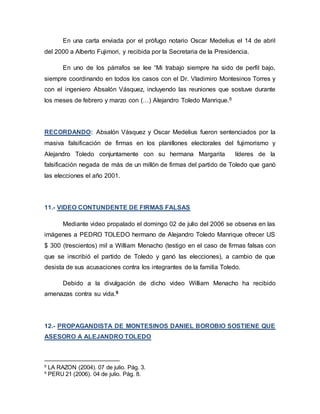 En una carta enviada por el prófugo notario Oscar Medelius el 14 de abril
del 2000 a Alberto Fujimori, y recibida por la Secretaria de la Presidencia.
En uno de los párrafos se lee “Mi trabajo siempre ha sido de perfil bajo,
siempre coordinando en todos los casos con el Dr. Vladimiro Montesinos Torres y
con el ingeniero Absalón Vásquez, incluyendo las reuniones que sostuve durante
los meses de febrero y marzo con (…) Alejandro Toledo Manrique.8
RECORDANDO: Absalón Vásquez y Oscar Medelius fueron sentenciados por la
masiva falsificación de firmas en los planillones electorales del fujimorismo y
Alejandro Toledo conjuntamente con su hermana Margarita líderes de la
falsificación negada de más de un millón de firmas del partido de Toledo que ganó
las elecciones el año 2001.
11.- VIDEO CONTUNDENTE DE FIRMAS FALSAS
Mediante video propalado el domingo 02 de julio del 2006 se observa en las
imágenes a PEDRO TOLEDO hermano de Alejandro Toledo Manrique ofrecer US
$ 300 (trescientos) mil a William Menacho (testigo en el caso de firmas falsas con
que se inscribió el partido de Toledo y ganó las elecciones), a cambio de que
desista de sus acusaciones contra los integrantes de la familia Toledo.
Debido a la divulgación de dicho video William Menacho ha recibido
amenazas contra su vida.9
12.- PROPAGANDISTA DE MONTESINOS DANIEL BOROBIO SOSTIENE QUE
ASESORO A ALEJANDRO TOLEDO
8
LA RAZON (2004). 07 de julio. Pág. 3.
9
PERU 21 (2006). 04 de julio. Pág. 8.
 