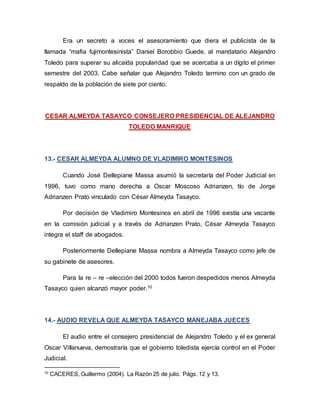Era un secreto a voces el asesoramiento que diera el publicista de la
llamada “mafia fujimontesinista” Daniel Borobbio Guede, al mandatario Alejandro
Toledo para superar su alicaída popularidad que se acercaba a un dígito el primer
semestre del 2003. Cabe señalar que Alejandro Toledo termino con un grado de
respaldo de la población de siete por ciento.
CESAR ALMEYDA TASAYCO CONSEJERO PRESIDENCIAL DE ALEJANDRO
TOLEDO MANRIQUE
13.- CESAR ALMEYDA ALUMNO DE VLADIMIRO MONTESINOS
Cuando José Dellepiane Massa asumió la secretaría del Poder Judicial en
1996, tuvo como mano derecha a Oscar Moscoso Adrianzen, tío de Jorge
Adrianzen Prato vinculado con César Almeyda Tasayco.
Por decisión de Vladimiro Montesinos en abril de 1996 existía una vacante
en la comisión judicial y a través de Adrianzen Prato, César Almeyda Tasayco
integra el staff de abogados.
Posteriormente Dellepiane Massa nombra a Almeyda Tasayco como jefe de
su gabinete de asesores.
Para la re – re –elección del 2000 todos fueron despedidos menos Almeyda
Tasayco quien alcanzó mayor poder.10
14.- AUDIO REVELA QUE ALMEYDA TASAYCO MANEJABA JUECES
El audio entre el consejero presidencial de Alejandro Toledo y el ex general
Oscar Villanueva, demostraría que el gobierno toledista ejercía control en el Poder
Judicial.
10
CACERES, Guillermo (2004). La Razón 25 de julio. Págs. 12 y 13.
 