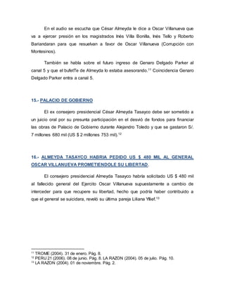 En el audio se escucha que César Almeyda le dice a Oscar Villanueva que
va a ejercer presión en los magistrados Inés Villa Bonilla, Inés Tello y Roberto
Bariandaran para que resuelvan a favor de Oscar Villanueva (Corrupción con
Montesinos).
También se habla sobre el futuro ingreso de Genaro Delgado Parker al
canal 5 y que el bufetTe de Almeyda lo estaba asesorando.11 Coincidencia Genaro
Delgado Parker entra a canal 5.
15.- PALACIO DE GOBIERNO
El ex consejero presidencial César Almeyda Tasayco debe ser sometido a
un juicio oral por su presunta participación en el desvió de fondos para financiar
las obras de Palacio de Gobierno durante Alejandro Toledo y que se gastaron S/.
7 millones 680 mil (US $ 2 millones 753 mil).12
16.- ALMEYDA TASAYCO HABRIA PEDIDO US $ 480 MIL AL GENERAL
OSCAR VILLANUEVA PROMETIENDOLE SU LIBERTAD.
El consejero presidencial Almeyda Tasayco habría solicitado US $ 480 mil
al fallecido general del Ejercito Oscar Villanueva supuestamente a cambio de
interceder para que recupere su libertad, hecho que podría haber contribuido a
que el general se suicidara, reveló su última pareja Liliana Yllief.13
11
TROME (2004). 31 de enero. Pág. 8.
12
PERU 21 (2006). 08 de junio. Pág. 8. LA RAZON (2004). 05 de julio. Pág. 10.
13
LA RAZON (2004). 01 de noviembre. Pág. 2.
 