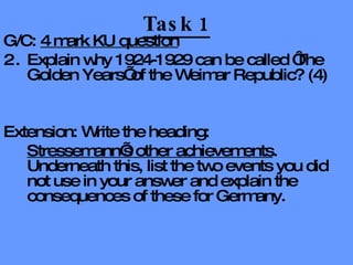 Task 1 G/C:  4 mark KU question Explain why 1924-1929 can be called ‘The Golden Years’ of the Weimar Republic? (4) Extension: Write the heading:  Stressemann’s other achievements . Underneath this, list the two events you did not use in your answer and explain the consequences of these for Germany. 
