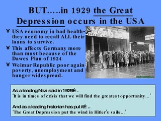 BUT…..in 1929  the Great Depression  occurs in the USA USA economy in bad health-they need to recall ALL their loans to survive. This affects Germany more than most because of the Dawes Plan of 1924 Weimar Republic poor again-poverty, unemployment and hunger widespread. As a leading Nazi said in 1929….  ‘ It is in times of crisis that we will find the greatest opportunity…’ And as a leading historian has put it….. ‘ The Great Depression put the wind in Hitler’s sails…’ 