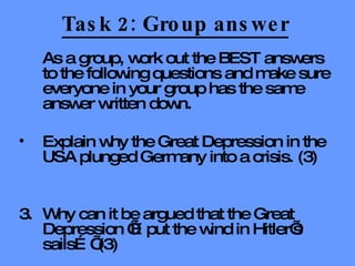 Task 2: Group answer As a group, work out the BEST answers to the following questions and make sure everyone in your group has the same answer written down. Explain why the Great Depression in the USA plunged Germany into a crisis. (3) 3. Why can it be argued that the Great Depression ‘…put the wind in Hitler’s sails…’ (3) 