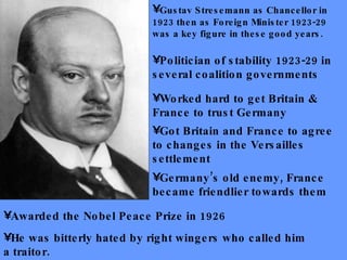 Worked hard to get Britain & France to trust Germany Got Britain and France to agree to changes in the Versailles settlement Gustav Stresemann as Chancellor in 1923 then as Foreign Minister 1923-29 was a key figure in these good years. Politician of stability 1923-29 in several coalition governments Germany’s old enemy, France became friendlier towards them He was bitterly hated by right wingers who called him a traitor.  Awarded the Nobel Peace Prize in 1926 
