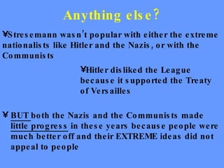 Anything else? BUT  both the Nazis and the Communists made  little progress  in these years because people were much better off and their EXTREME ideas did not appeal to people Stresemann wasn’t popular with either the extreme nationalists like Hitler and the Nazis, or with the Communists Hitler disliked the League because it supported the Treaty of Versailles 