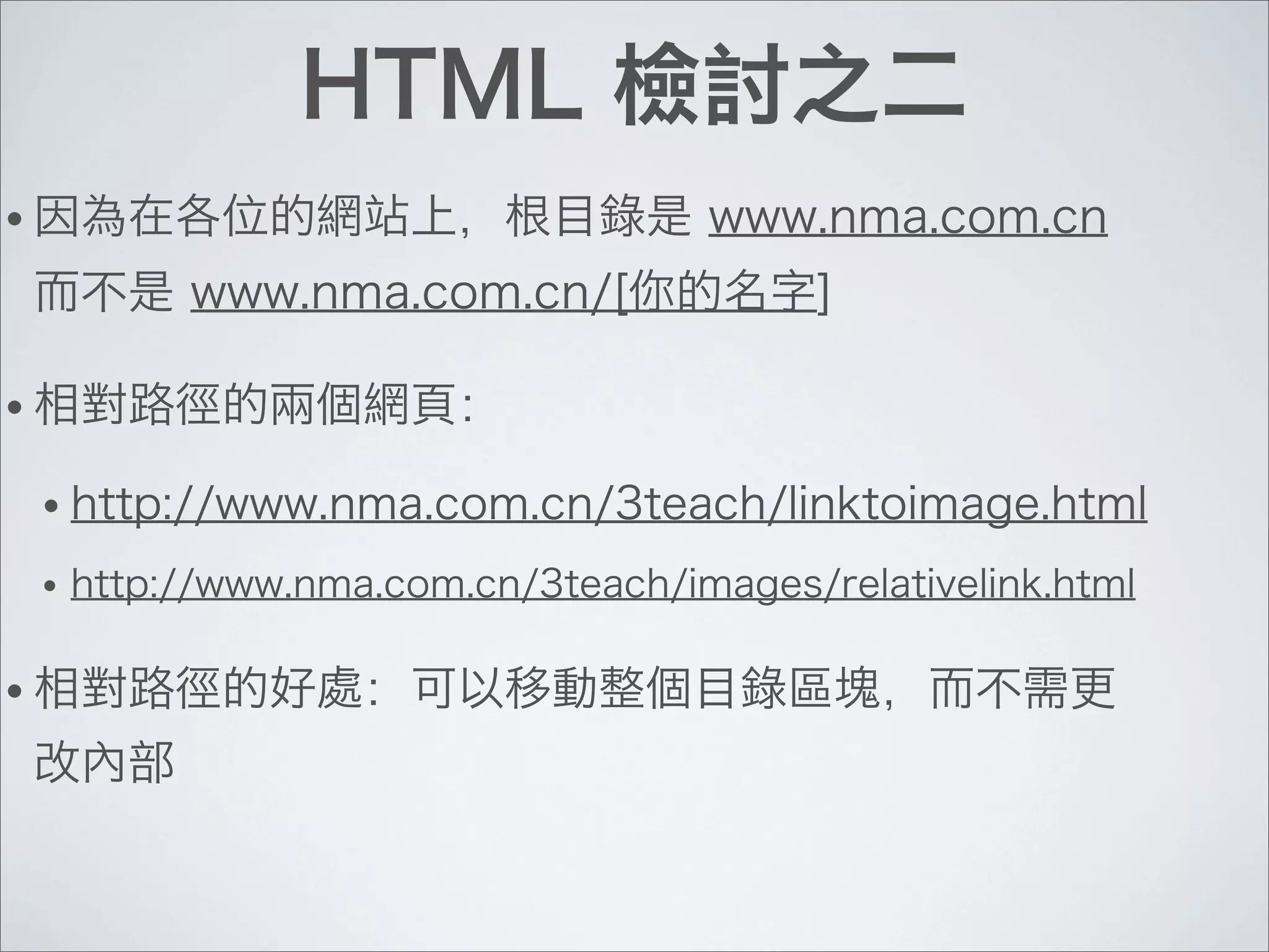 HTML 檢討之二
• 因為在各位的網站上，根目錄是 www.nma.com.cn
而不是 www.nma.com.cn/[你的名字]
• 相對路徑的兩個網頁：
• http://www.nma.com.cn/3teach/linktoimage.html
• http://www.nma.com.cn/3teach/images/relativelink.html
• 相對路徑的好處：可以移動整個目錄區塊，而不需更
改內部
 