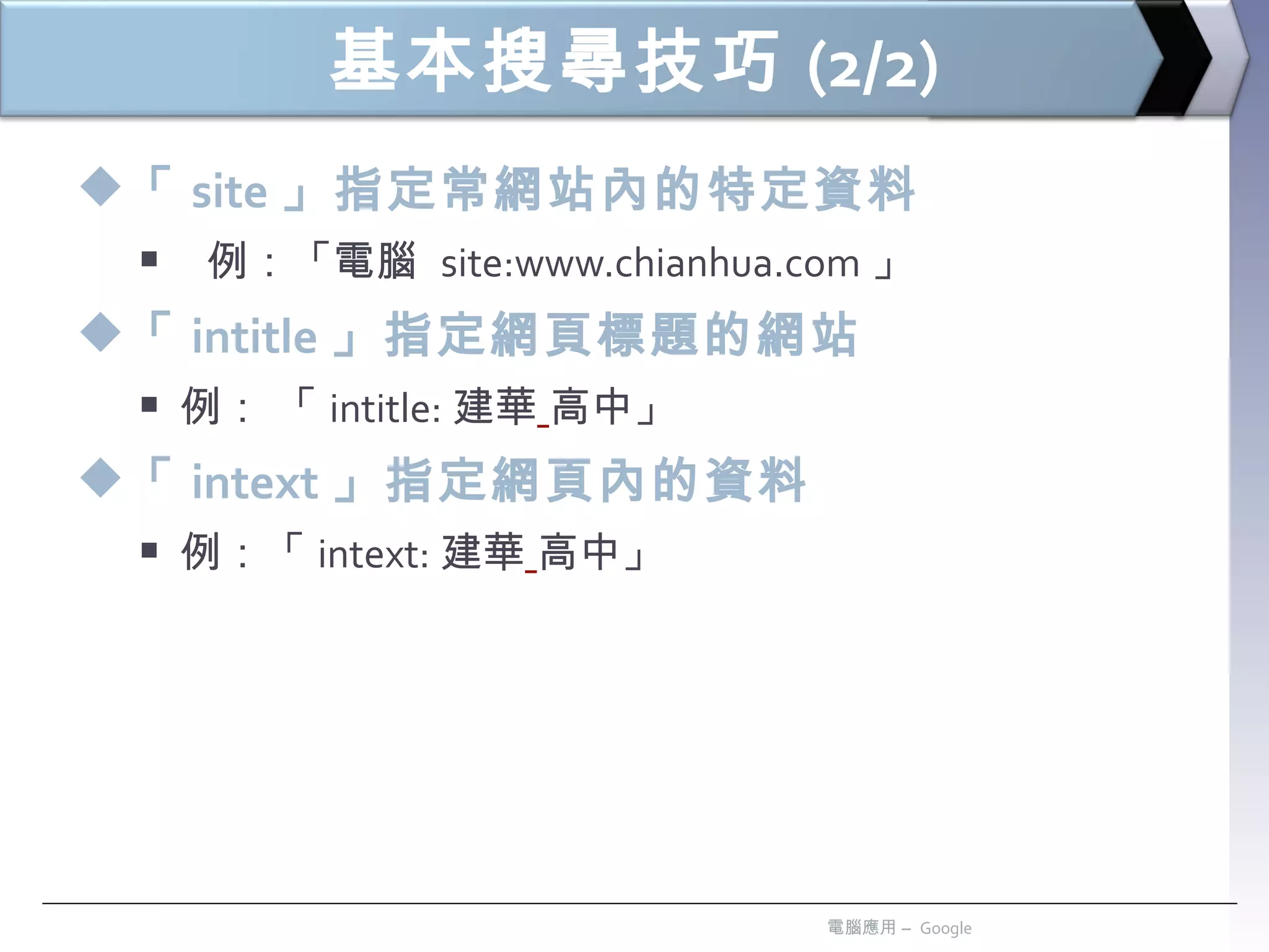 基本搜尋技巧 (2/2) 「 site 」指定常網站內的特定資料 例：「電腦  site:www.chianhua.com 」 「 intitle 」指定網頁標題的網站 例： 「 intitle: 建華   高中」 「 intext 」指定網頁內的資料 例：「 intext: 建華   高中」 電腦應用 –  Google 