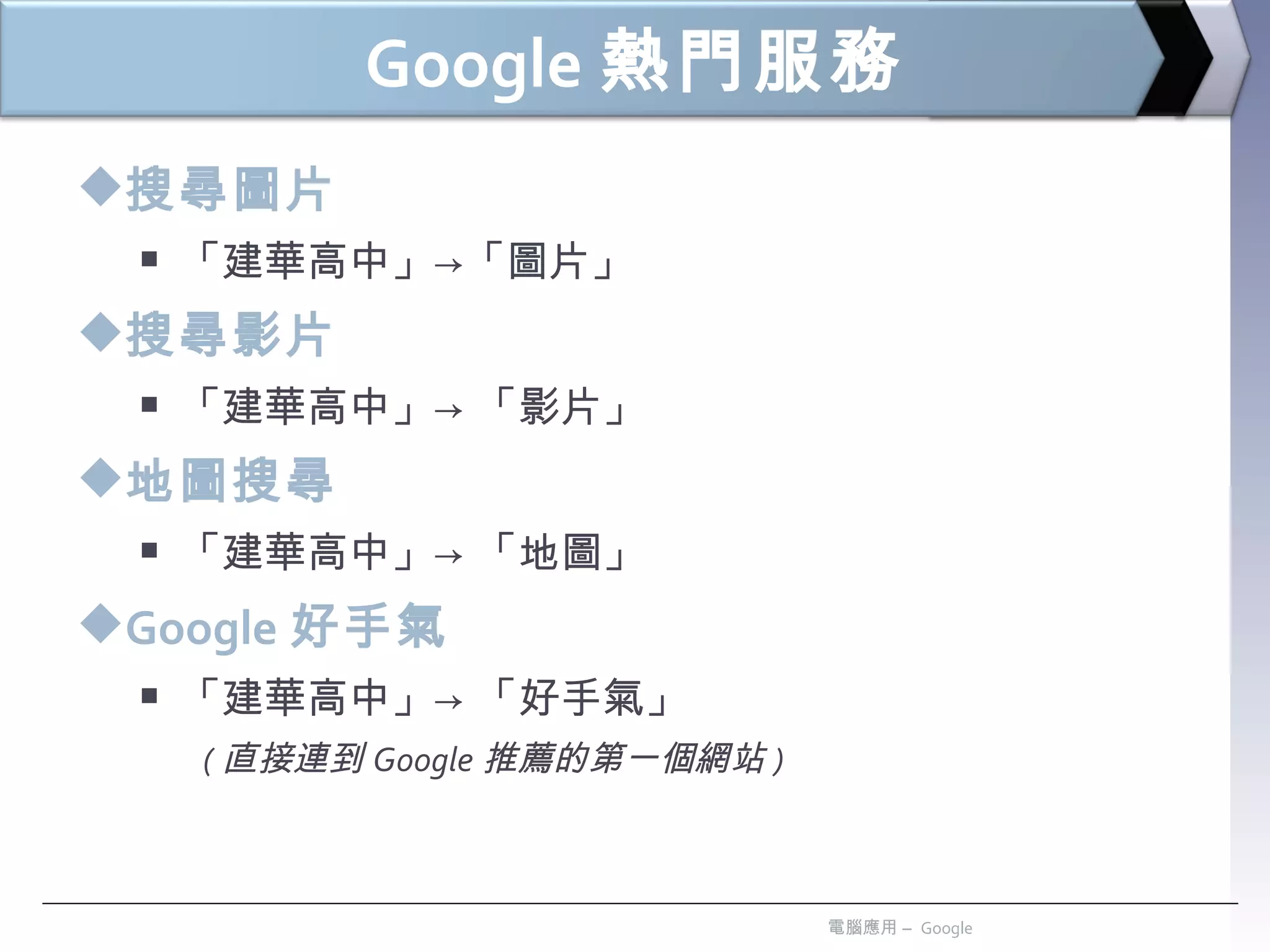 Google 熱門服務 搜尋圖片 「建華高中」->「圖片」 搜尋影片 「建華高中」-> 「影片」 地圖搜尋 「建華高中」-> 「地圖」 Google 好手氣 「建華高中」-> 「好手氣」  ( 直接連到 Google 推薦的第一個網站 ) 電腦應用 –  Google 