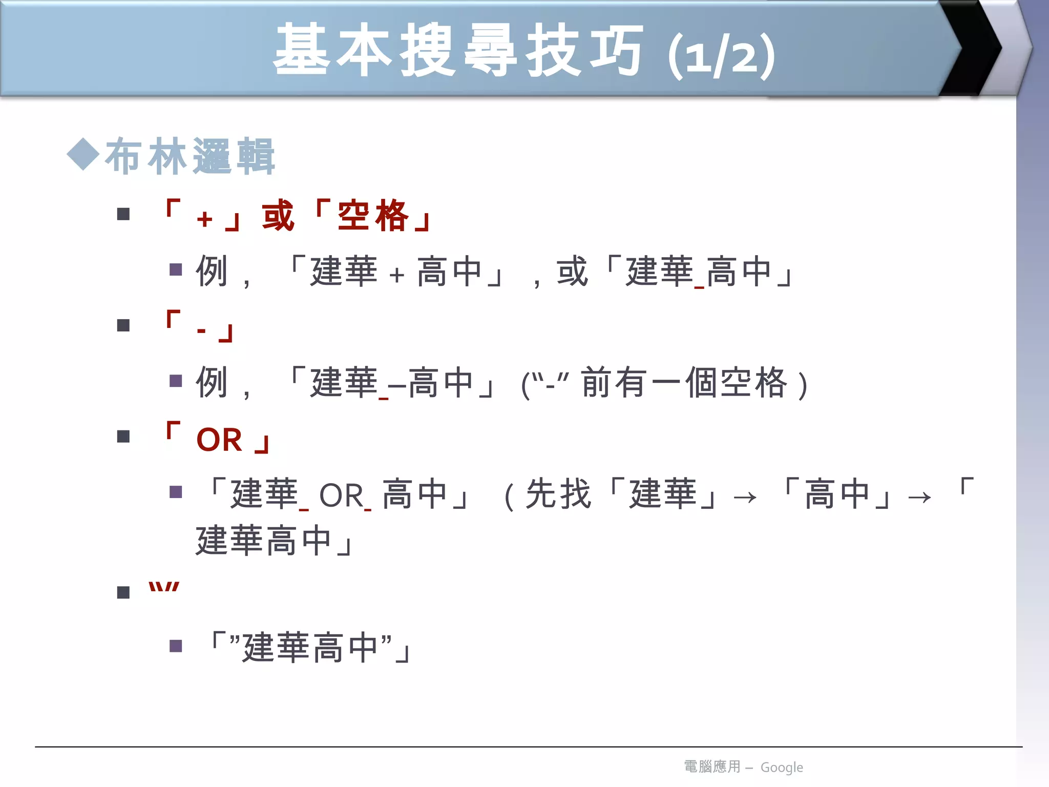 基本搜尋技巧 (1/2) 布林邏輯 「 + 」或「空格」 例， 「建華 + 高中」 ， 或「建華   高中」 「 - 」 例， 「建華   –高中」 (“-” 前有一個空格 ) 「 OR 」 「建華   OR   高中」  ( 先找「建華」-> 「高中」-> 「建華高中」 “” 「”建華高中”」  電腦應用 –  Google 