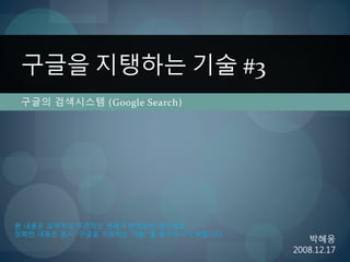 구글의 검색시스템 (Google Search)
구글을 지탱하는 기술 #3
박혜웅
2008.12.17
본 내용은 요약자의 주관적인 견해가 반영되어 있으므로
정확한 내용은 원서 ”구글을 지탱하는 기술” 를 참고하시기 바랍니다
 